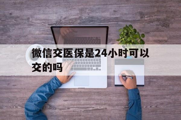 海拉尔最新微信交医保是24小时可以交的吗方法分析(最方便真实的海拉尔微信上交医保多久到账方法)